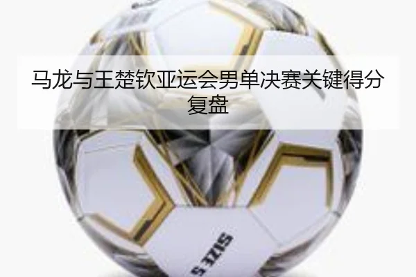 马龙与王楚钦亚运会男单决赛关键得分复盘
